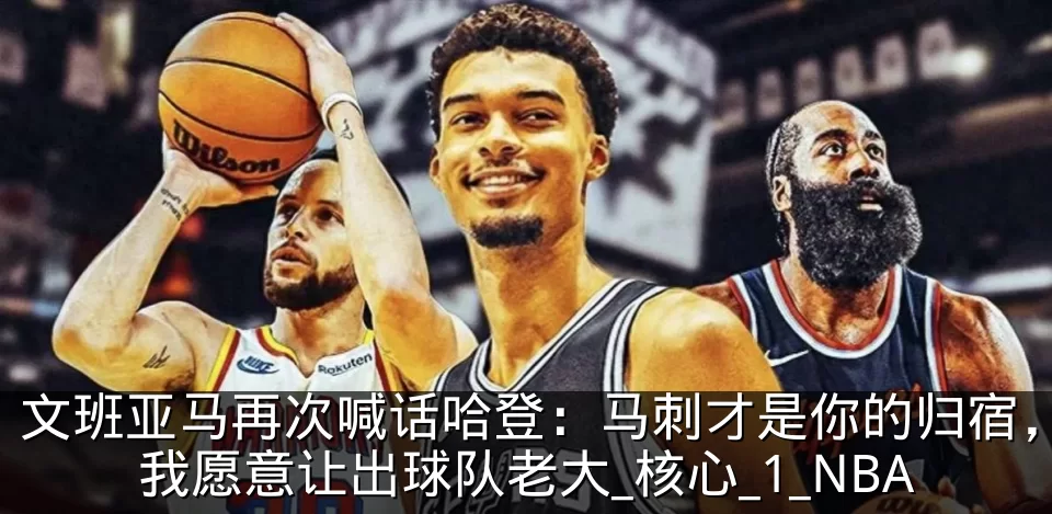 文班亚马再次喊话哈登：马刺才是你的归宿，我愿意让出球队老大_核心_1_NBA