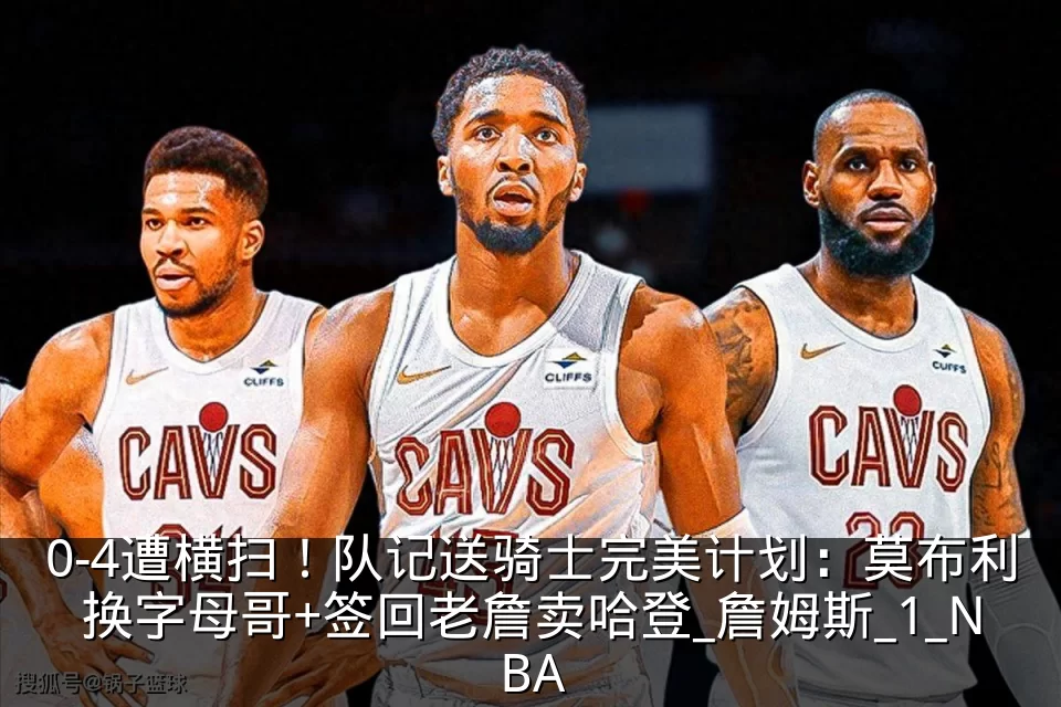 0-4遭横扫!队记送骑士完美计划:莫布利换字母哥+签回老詹卖哈登_詹姆斯_1_NBA