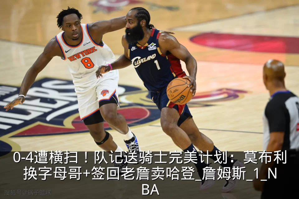 0-4遭横扫!队记送骑士完美计划:莫布利换字母哥+签回老詹卖哈登_詹姆斯_1_NBA
